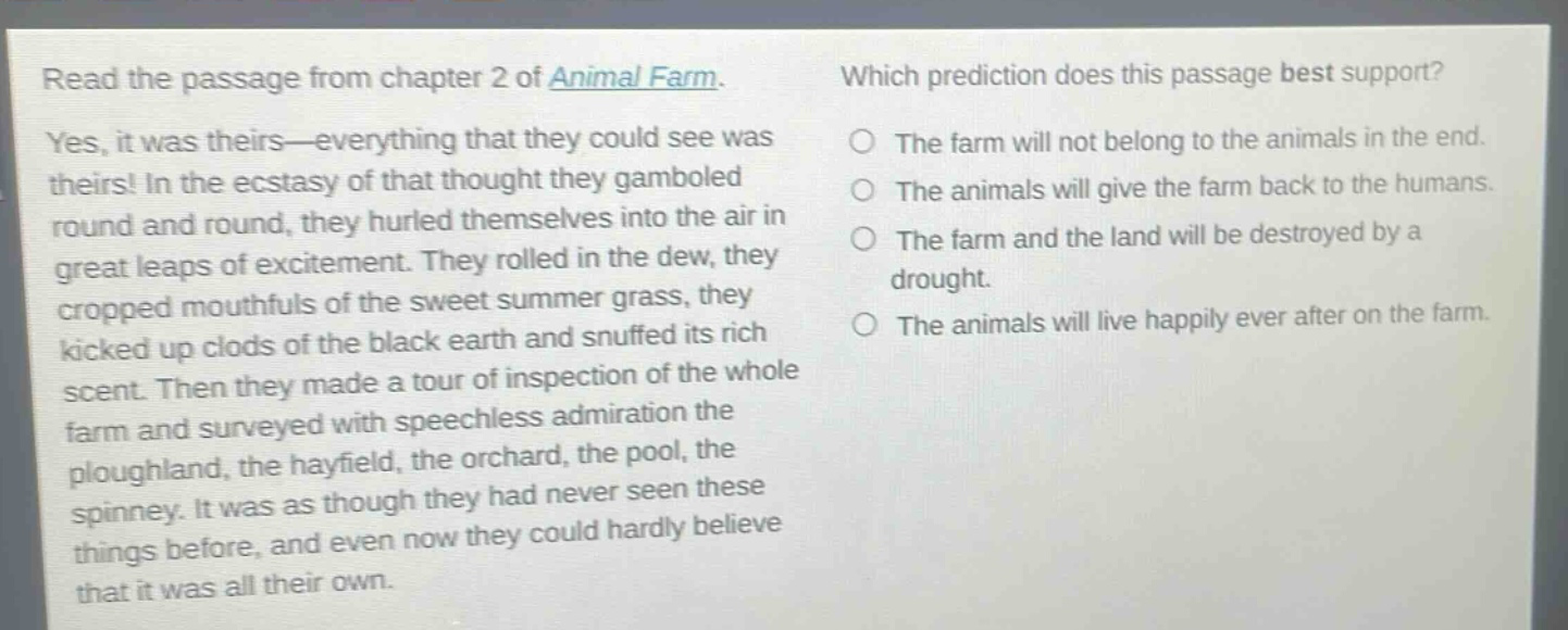 read the passage from chapter 2 of animal farm. yes, it was theirs—everything that they could see was theirs! in the ecstasy of that thought they gamboled round and round, they hurled themselves into the air in great leaps of excitement. they rolled in the dew, they cropped mouthfuls of the sweet summer grass, they kicked up clods of the black earth and snuffed its rich scent. then they made a tour of inspection of the whole farm and surveyed with speechless admiration the ploughland, the hayfield, the orchard, the pool, the spinney. it was as though they had never seen these things before, and even now they could hardly believe that it was all their own. which prediction does this passage best support? the farm will not belong to the animals in the end. the animals will give the farm back to the humans. the farm and the land will be destroyed by a drought. the animals will live happily ever after on the farm.
