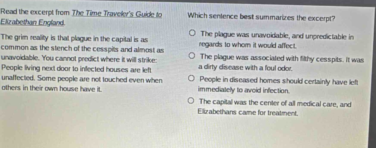 read the excerpt from the time travelers guide to elizabethan england. the grim reality is that plague in the capital is as common as the stench of the cesspits and almost as unavoidable. you cannot predict where it will strike: people living next door to infected houses are left unaffected. some people are not touched even when others in their own house have it. which sentence best summarizes the excerpt? the plague was unavoidable, and unpredictable in regards to whom it would affect. the plague was associated with filthy cesspits. it was a dirty disease with a foul odor. people in diseased homes should certainly have left immediately to avoid infection. the capital was the center of all medical care, and elizabethans came for treatment.