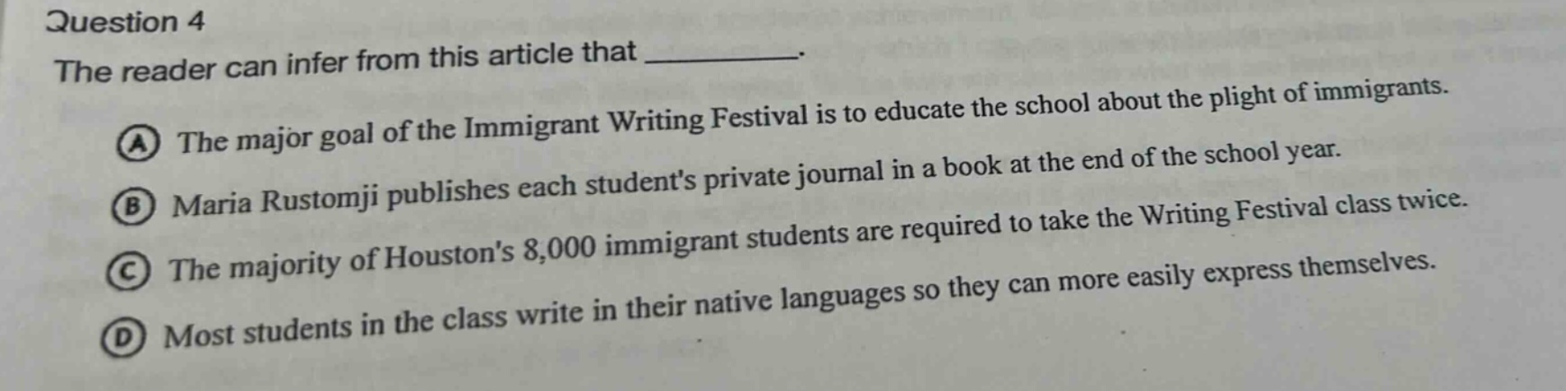 question 4 the reader can infer from this article that __________. a the major goal of the immigrant writing festival is to educate the school about the plight of immigrants. b maria rustomji publishes each students private journal in a book at the end of the school year. c the majority of houstons 8,000 immigrant students are required to take the writing festival class twice. d most students in the class write in their native languages so they can more easily express themselves.