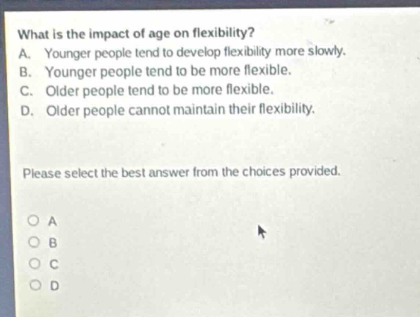 what is the impact of age on flexibility? a. younger people tend to develop flexibility more slowly. b. younger people tend to be more flexible. c. older people tend to be more flexible. d. older people cannot maintain their flexibility. please select the best answer from the choices provided.