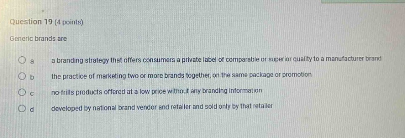 question 19 (4 points)\ngeneric brands are\no a a branding strategy that offers consumers a private label of comparable or superior quality to a manufacturer brand\no b the practice of marketing two or more brands together, on the same package or promotion\no c no - frills products offered at a low price without any branding information\no d developed by national brand vendor and retailer and sold only by that retailer