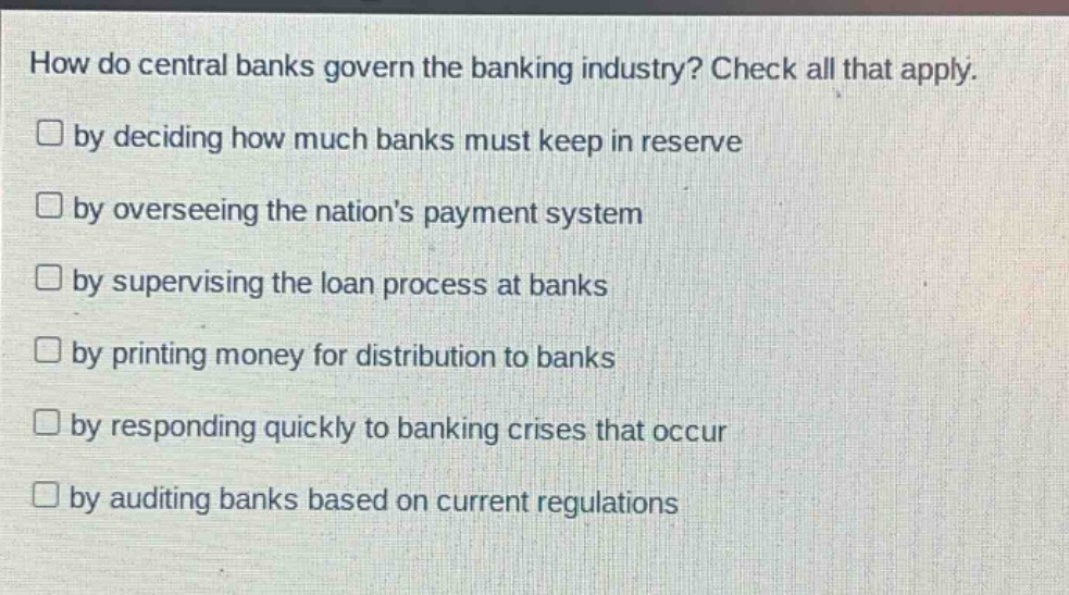 how do central banks govern the banking industry? check all that apply. by deciding how much banks must keep in reserve by overseeing the nations payment system by supervising the loan process at banks by printing money for distribution to banks by responding quickly to banking crises that occur by auditing banks based on current regulations