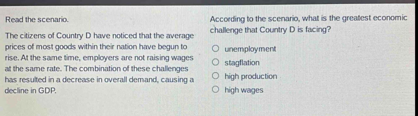 read the scenario. the citizens of country d have noticed that the average prices of most goods within their nation have begun to rise. at the same time, employers are not raising wages at the same rate. the combination of these challenges has resulted in a decrease in overall demand, causing a decline in gdp. according to the scenario, what is the greatest economic challenge that country d is facing? unemployment stagflation high production high wages
