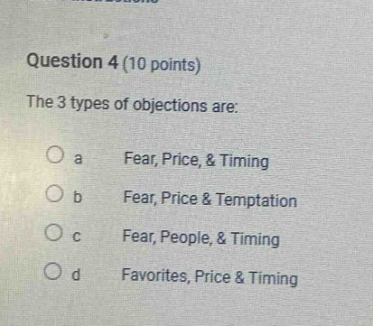 question 4 (10 points)\nthe 3 types of objections are:\no a fear, price, & timing\no b fear, price & temptation\no c fear, people, & timing\no d favorites, price & timing