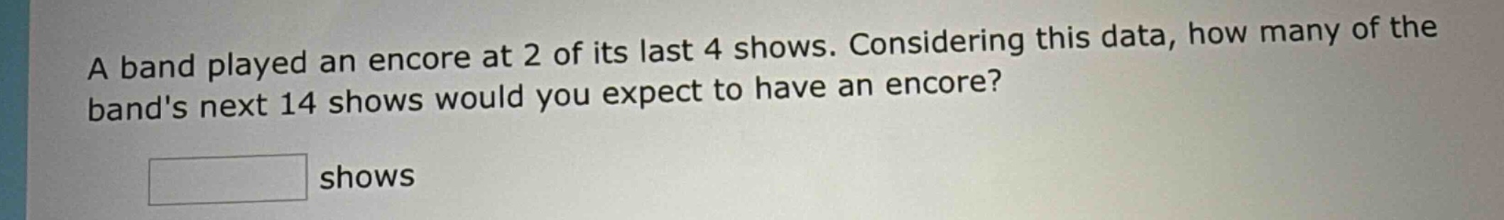 a band played an encore at 2 of its last 4 shows. considering this data, how many of the bands next 14 shows would you expect to have an encore? shows