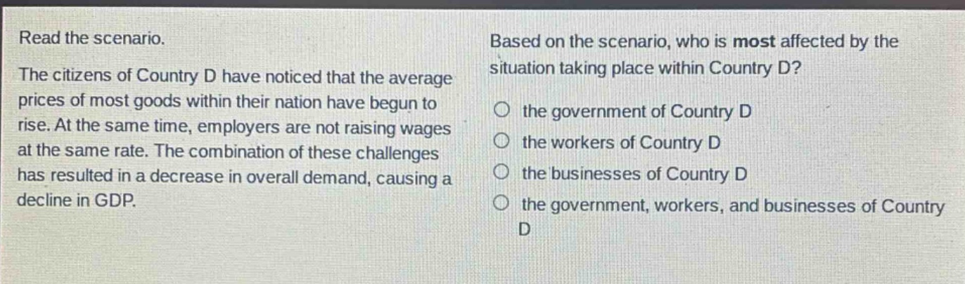 read the scenario. the citizens of country d have noticed that the average prices of most goods within their nation have begun to rise. at the same time, employers are not raising wages at the same rate. the combination of these challenges has resulted in a decrease in overall demand, causing a decline in gdp. based on the scenario, who is most affected by the situation taking place within country d? the government of country d the workers of country d the businesses of country d the government, workers, and businesses of country d