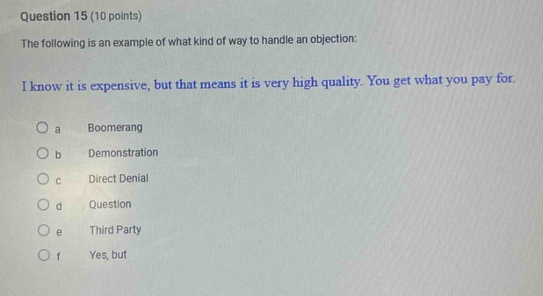 question 15 (10 points)\nthe following is an example of what kind of way to handle an objection:\ni know it is expensive, but that means it is very high quality. you get what you pay for.\no a boomerang\no b demonstration\no c direct denial\no d question\no e third party\no f yes, but