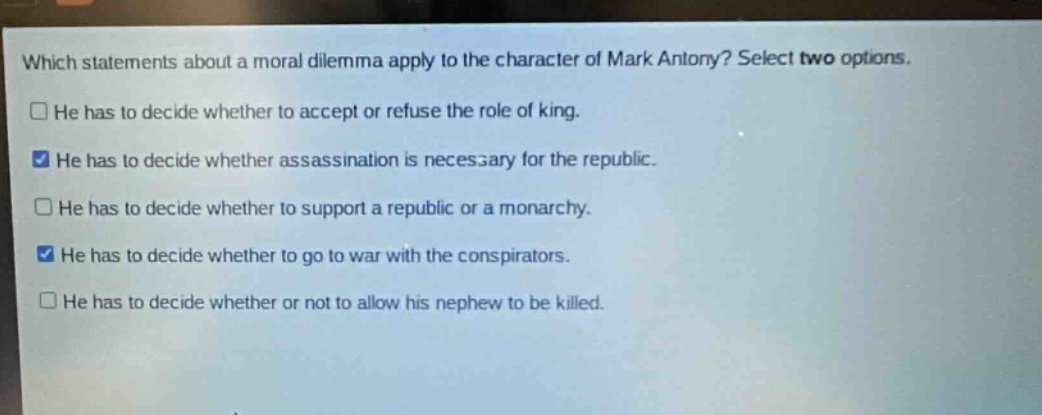 which statements about a moral dilemma apply to the character of mark antony? select two options. he has to decide whether to accept or refuse the role of king. he has to decide whether assassination is necessary for the republic. he has to decide whether to support a republic or a monarchy. he has to decide whether to go to war with the conspirators. he has to decide whether or not to allow his nephew to be killed.