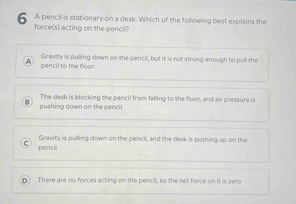 6 a pencil is stationary on a desk. which of the following best explains the force(s) acting on the pencil? a gravity is pulling down on the pencil, but it is not strong enough to pull the pencil to the floor b the desk is blocking the pencil from falling to the floor, and air pressure is pushing down on the pencil c gravity is pulling down on the pencil, and the desk is pushing up on the pencil d there are no forces acting on the pencil, so the net force on it is zero