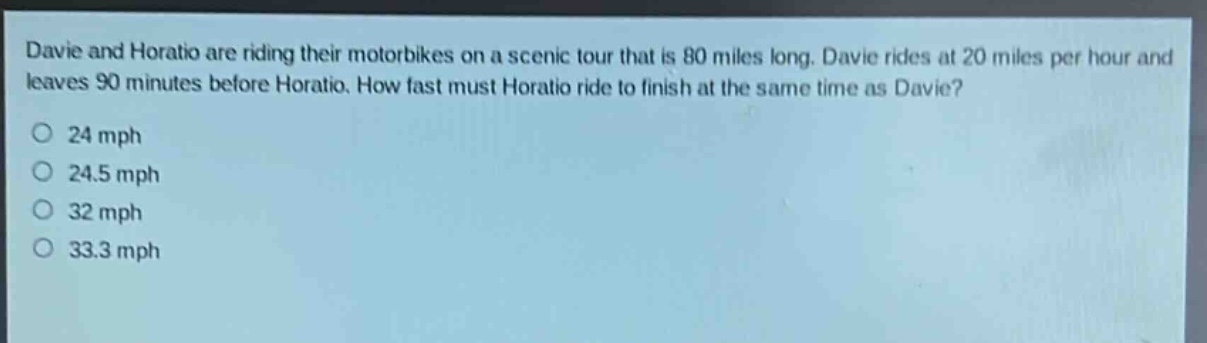 davie and horatio are riding their motorbikes on a scenic tour that is 80 miles long. davie rides at 20 miles per hour and leaves 90 minutes before horatio. how fast must horatio ride to finish at the same time as davie?\n24 mph\n24.5 mph\n32 mph\n33.3 mph