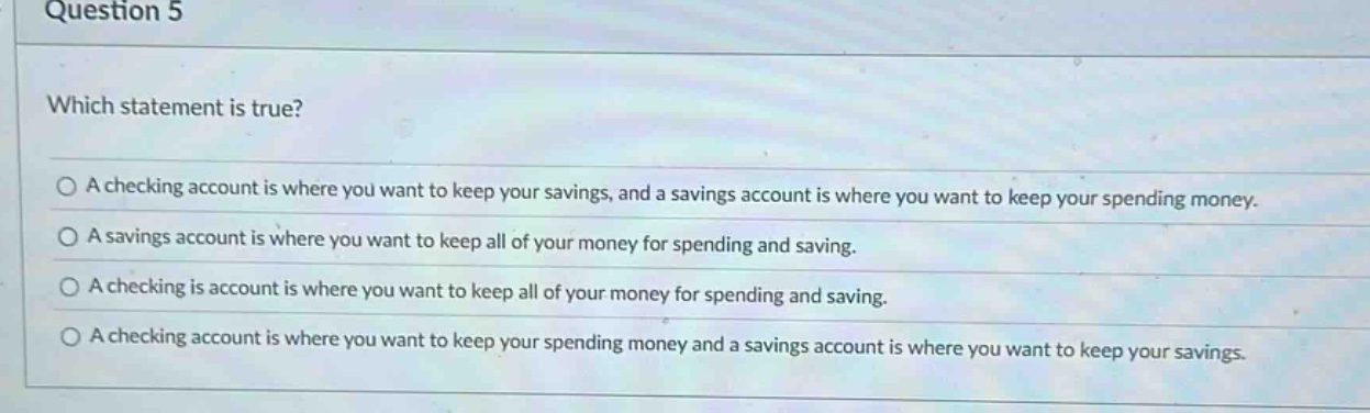question 5\nwhich statement is true?\na checking account is where you want to keep your savings, and a savings account is where you want to keep your spending money.\na savings account is where you want to keep all of your money for spending and saving.\na checking is account is where you want to keep all of your money for spending and saving.\na checking account is where you want to keep your spending money and a savings account is where you want to keep your savings.
