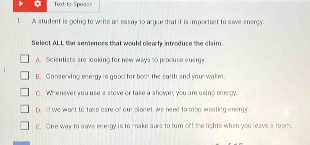 1. a student is going to write an essay to argue that it is important to save energy. select all the sentences that would clearly introduce the claim. a. scientists are looking for new ways to produce energy. b. conserving energy is good for both the earth and your wallet. c. whenever you use a stove or take a shower, you are using energy. d. if we want to take care of our planet, we need to stop wasting energy. e. one way to save energy is to make sure to turn off the lights when you leave a room.