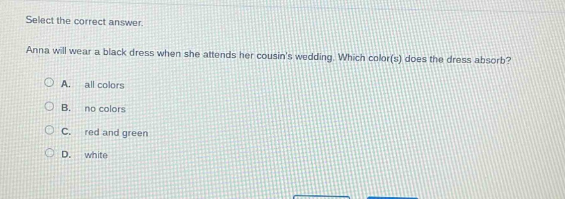 select the correct answer. anna will wear a black dress when she attends her cousins wedding. which color(s) does the dress absorb? a. all colors b. no colors c. red and green d. white