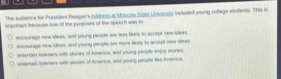 the audience for president reagans address at moscow state university included young college students. this is important because one of the purposes of the speech was to\nencourage new ideas, and young people are less likely to accept new ideas.\nencourage new ideas, and young people are more likely to accept new ideas.\nentertain listeners with stories of america, and young people enjoy stories.\nentertain listeners with stories of america, and young people like america.