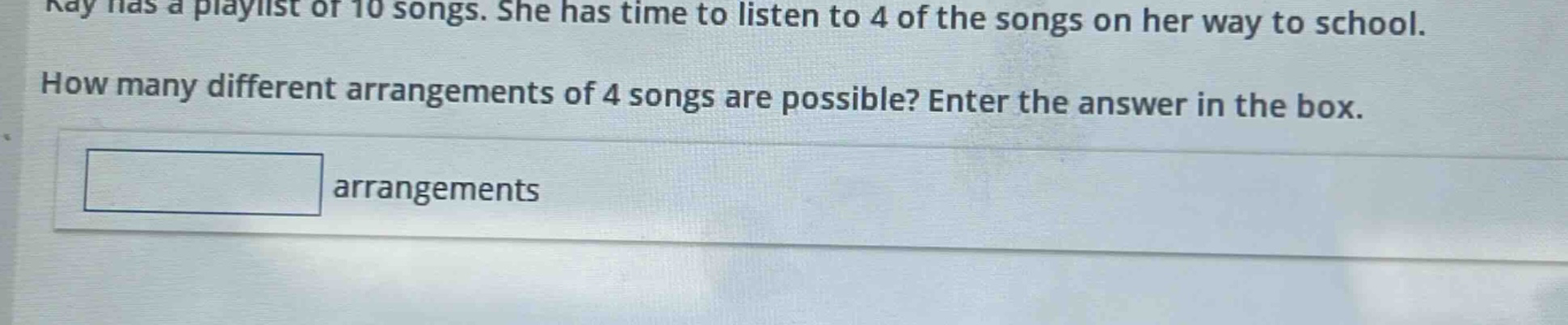 kay has a playlist of 10 songs. she has time to listen to 4 of the songs on her way to school. how many different arrangements of 4 songs are possible? enter the answer in the box. arrangements