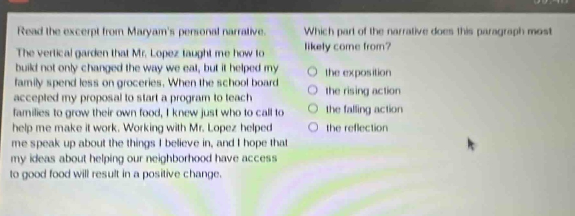 read the excerpt from maryams personal narrative. the vertical garden that mr. lopez taught me how to build not only changed the way we eat, but it helped my family spend less on groceries. when the school board accepted my proposal to start a program to teach families to grow their own food, i knew just who to call to help me make it work. working with mr. lopez helped me speak up about the things i believe in, and i hope that my ideas about helping our neighborhood have access to good food will result in a positive change. which part of the narrative does this paragraph most likely come from? the exposition the rising action the falling action the reflection