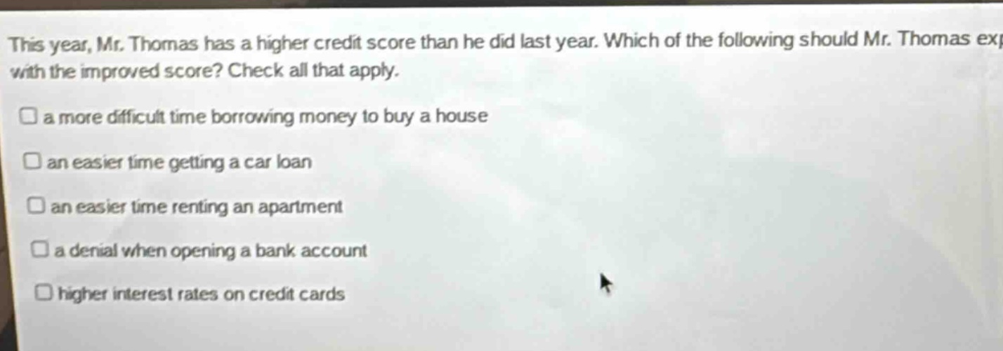 this year, mr. thomas has a higher credit score than he did last year. which of the following should mr. thomas expect with the improved score? check all that apply. a more difficult time borrowing money to buy a house an easier time getting a car loan an easier time renting an apartment a denial when opening a bank account higher interest rates on credit cards