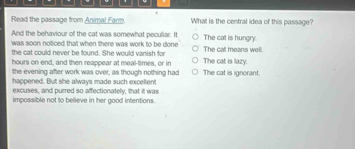 read the passage from animal farm. and the behaviour of the cat was somewhat peculiar. it was soon noticed that when there was work to be done the cat could never be found. she would vanish for hours on end, and then reappear at meal - times, or in the evening after work was over, as though nothing had happened. but she always made such excellent excuses, and purred so affectionately, that it was impossible not to believe in her good intentions. what is the central idea of this passage? the cat is hungry. the cat means well. the cat is lazy. the cat is ignorant.