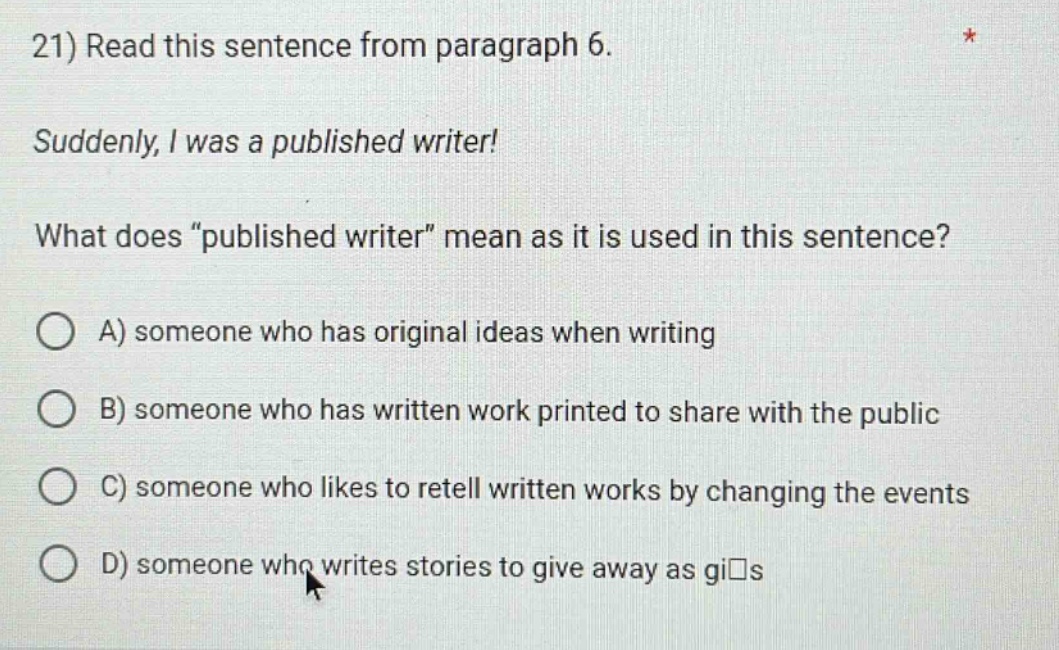 21) read this sentence from paragraph 6. suddenly, i was a published writer! what does “published writer” mean as it is used in this sentence? a) someone who has original ideas when writing b) someone who has written work printed to share with the public c) someone who likes to retell written works by changing the events d) someone who writes stories to give away as gi s