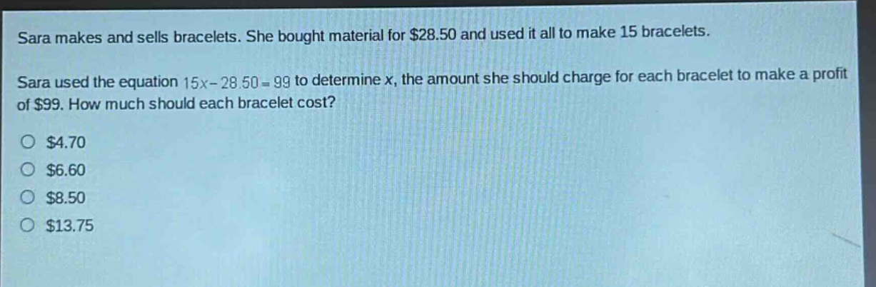 sara makes and sells bracelets. she bought material for $28.50 and used it all to make 15 bracelets. sara used the equation 15x - 28.50 = 99 to determine x, the amount she should charge for each bracelet to make a profit of $99. how much should each bracelet cost? $4.70 $6.60 $8.50 $13.75