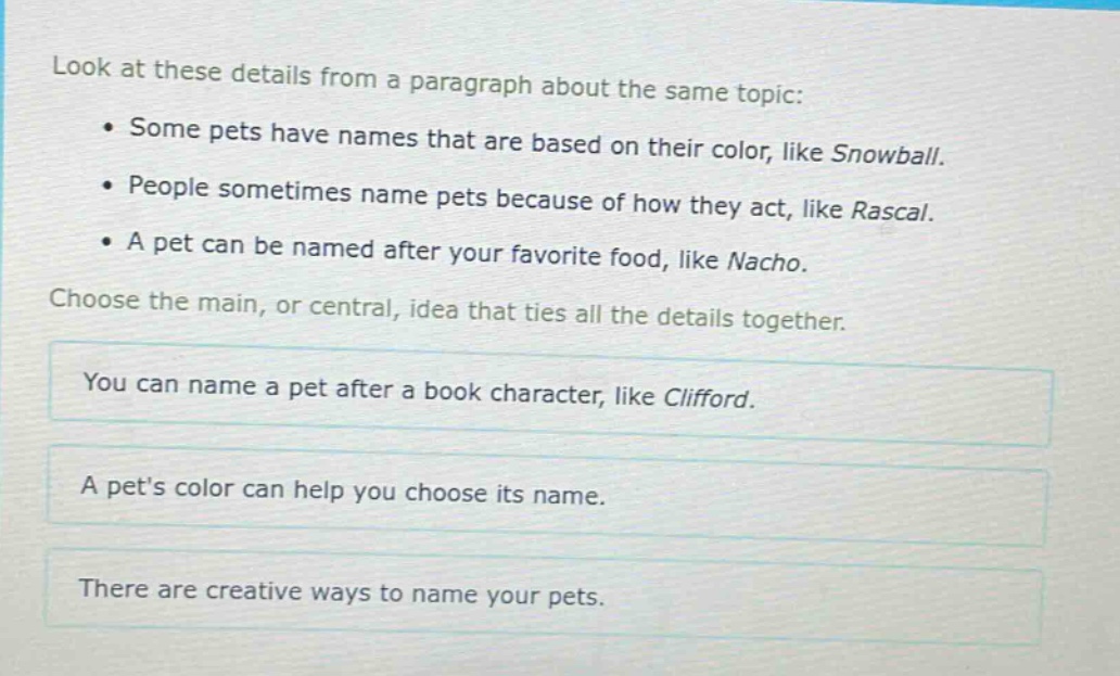 look at these details from a paragraph about the same topic: some pets have names that are based on their color, like snowball. people sometimes name pets because of how they act, like rascal. a pet can be named after your favorite food, like nacho. choose the main, or central, idea that ties all the details together. you can name a pet after a book character, like clifford. a pets color can help you choose its name. there are creative ways to name your pets.