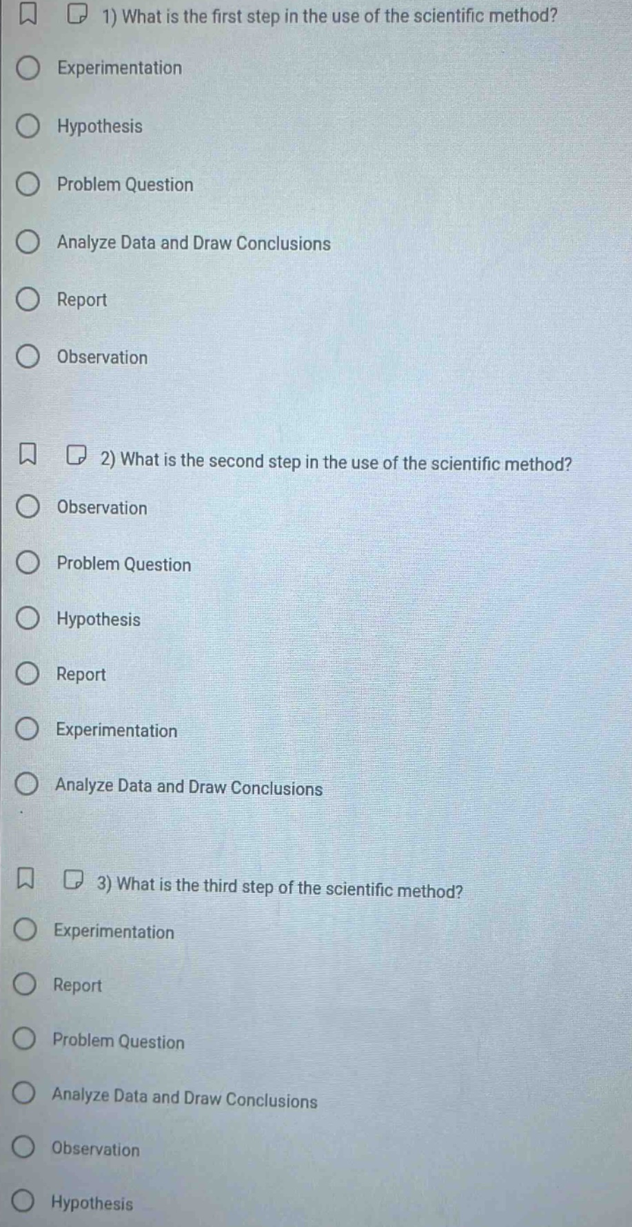 1) what is the first step in the use of the scientific method?\nexperimentation\nhypothesis\nproblem question\nanalyze data and draw conclusions\nreport\nobservation\n2) what is the second step in the use of the scientific method?\nobservation\nproblem question\nhypothesis\nreport\nexperimentation\nanalyze data and draw conclusions\n3) what is the third step of the scientific method?\nexperimentation\nreport\nproblem question\nanalyze data and draw conclusions\nobservation\nhypothesis