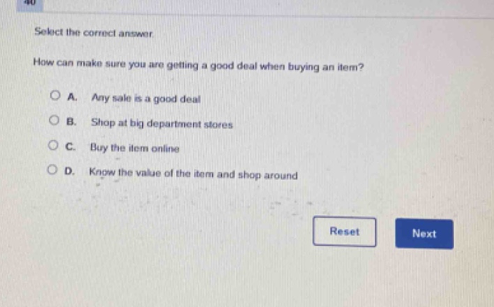 select the correct answer\nhow can make sure you are getting a good deal when buying an item?\na. any sale is a good deal\nb. shop at big department stores\nc. buy the item online\nd. know the value of the item and shop around