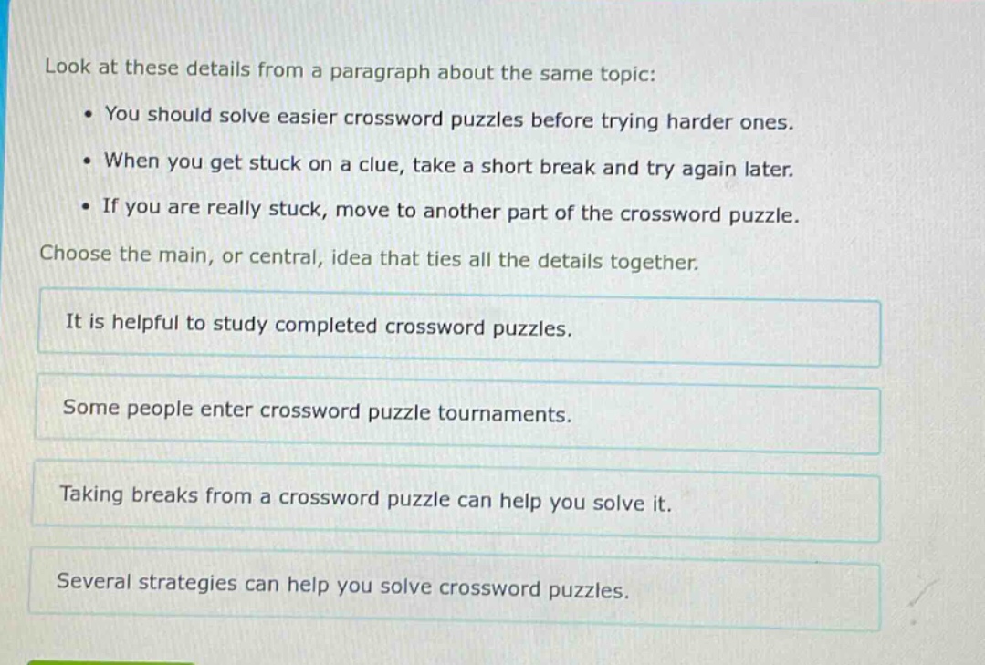 look at these details from a paragraph about the same topic: • you should solve easier crossword puzzles before trying harder ones. • when you get stuck on a clue, take a short break and try again later. • if you are really stuck, move to another part of the crossword puzzle. choose the main, or central, idea that ties all the details together. it is helpful to study completed crossword puzzles. some people enter crossword puzzle tournaments. taking breaks from a crossword puzzle can help you solve it. several strategies can help you solve crossword puzzles.