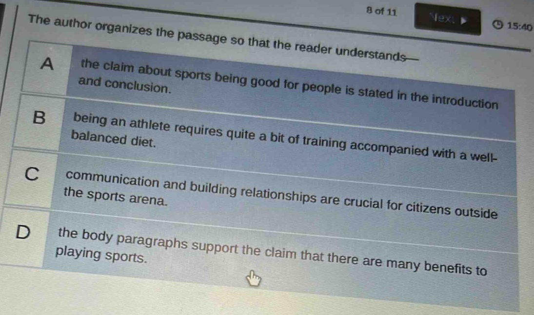 the author organizes the passage so that the reader understands— a the claim about sports being good for people is stated in the introduction and conclusion. b being an athlete requires quite a bit of training accompanied with a well - balanced diet. c communication and building relationships are crucial for citizens outside the sports arena. d the body paragraphs support the claim that there are many benefits to playing sports.
