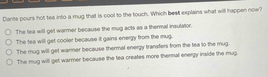 dante pours hot tea into a mug that is cool to the touch. which best explains what will happen now? the tea will get warmer because the mug acts as a thermal insulator. the tea will get cooler because it gains energy from the mug. the mug will get warmer because thermal energy transfers from the tea to the mug. the mug will get warmer because the tea creates more thermal energy inside the mug.