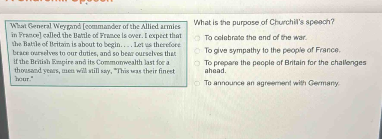 what general weygand commander of the allied armies in france called the battle of france is over. i expect that the battle of britain is about to begin.... let us therefore brace ourselves to our duties, and so bear ourselves that if the british empire and its commonwealth last for a thousand years, men will still say, this was their finest hour. what is the purpose of churchills speech? to celebrate the end of the war. to give sympathy to the people of france. to prepare the people of britain for the challenges ahead. to announce an agreement with germany.