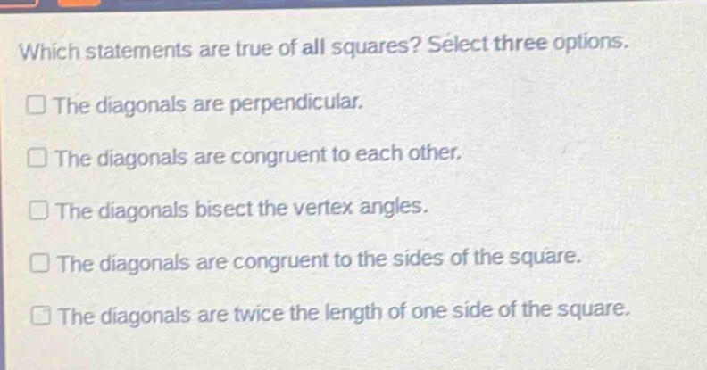 which statements are true of all squares? select three options. the diagonals are perpendicular. the diagonals are congruent to each other. the diagonals bisect the vertex angles. the diagonals are congruent to the sides of the square. the diagonals are twice the length of one side of the square.