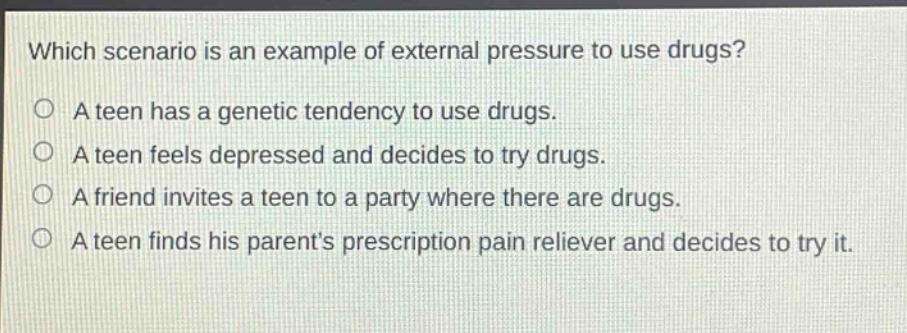 which scenario is an example of external pressure to use drugs?\na teen has a genetic tendency to use drugs.\na teen feels depressed and decides to try drugs.\na friend invites a teen to a party where there are drugs.\na teen finds his parent’s prescription pain reliever and decides to try it.