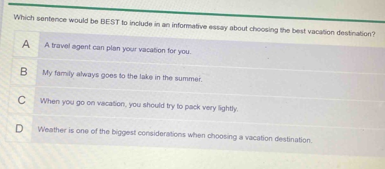 which sentence would be best to include in an informative essay about choosing the best vacation destination? a a travel agent can plan your vacation for you. b my family always goes to the lake in the summer. c when you go on vacation, you should try to pack very lightly. d weather is one of the biggest considerations when choosing a vacation destination.