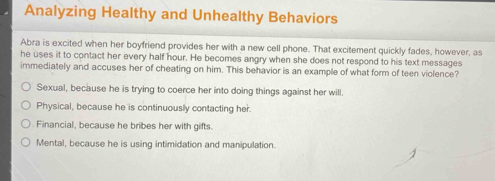 analyzing healthy and unhealthy behaviors\nabra is excited when her boyfriend provides her with a new cell phone. that excitement quickly fades, however, as he uses it to contact her every half hour. he becomes angry when she does not respond to his text messages immediately and accuses her of cheating on him. this behavior is an example of what form of teen violence?\nsexual, because he is trying to coerce her into doing things against her will.\nphysical, because he is continuously contacting her.\nfinancial, because he bribes her with gifts.\nmental, because he is using intimidation and manipulation.