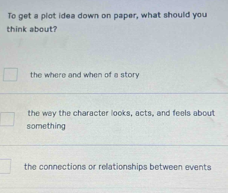 to get a plot idea down on paper, what should you think about? the where and when of a story the way the character looks, acts, and feels about something the connections or relationships between events