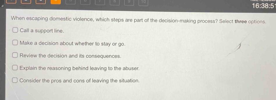 when escaping domestic violence, which steps are part of the decision - making process? select three options. call a support line. make a decision about whether to stay or go. review the decision and its consequences. explain the reasoning behind leaving to the abuser. consider the pros and cons of leaving the situation.