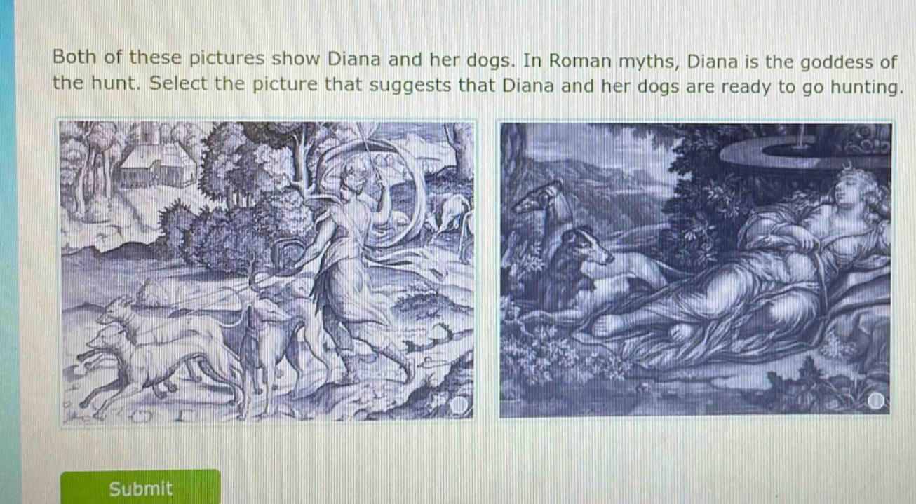 both of these pictures show diana and her dogs. in roman myths, diana is the goddess of the hunt. select the picture that suggests that diana and her dogs are ready to go hunting.