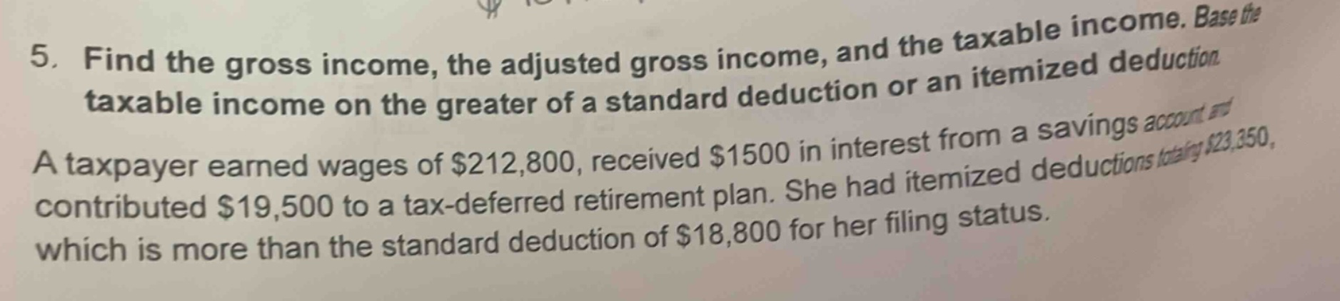 5. find the gross income, the adjusted gross income, and the taxable income. base the taxable income on the greater of a standard deduction or an itemized deduction. a taxpayer earned wages of $212,800, received $1500 in interest from a savings account and contributed $19,500 to a tax - deferred retirement plan. she had itemized deductions totaling $23,350, which is more than the standard deduction of $18,800 for her filing status.