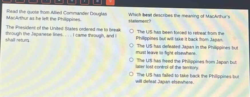 read the quote from allied commander douglas macarthur as he left the philippines. the president of the united states ordered me to break through the japanese lines.... i came through, and i shall return. which best describes the meaning of macarthurs statement? the us has been forced to retreat from the philippines but will take it back from japan. the us has defeated japan in the philippines but must leave to fight elsewhere. the us has freed the philippines from japan but later lost control of the territory. the us has failed to take back the philippines but will defeat japan elsewhere.