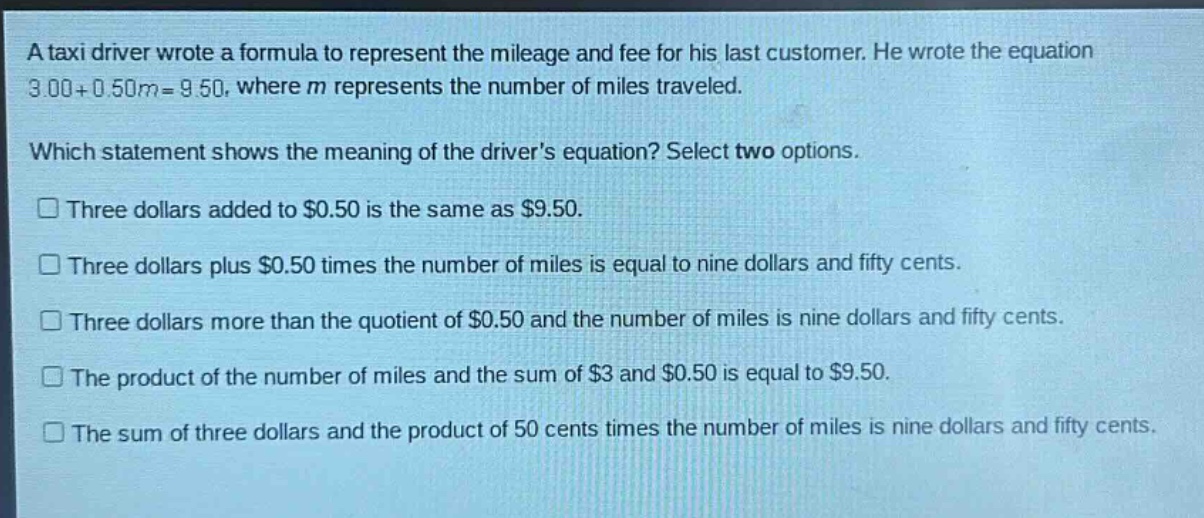 a taxi driver wrote a formula to represent the mileage and fee for his last customer. he wrote the equation 3.00 + 0.50m = 9.50, where m represents the number of miles traveled. which statement shows the meaning of the drivers equation? select two options. three dollars added to $0.50 is the same as $9.50. three dollars plus $0.50 times the number of miles is equal to nine dollars and fifty cents. three dollars more than the quotient of $0.50 and the number of miles is nine dollars and fifty cents. the product of the number of miles and the sum of $3 and $0.50 is equal to $9.50. the sum of three dollars and the product of 50 cents times the number of miles is nine dollars and fifty cents.