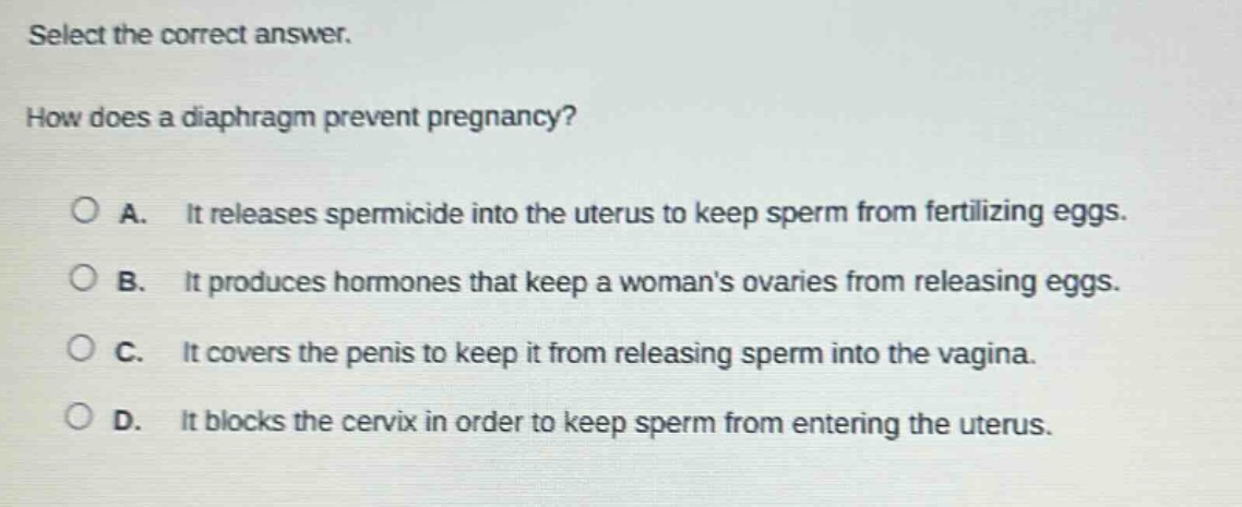select the correct answer. how does a diaphragm prevent pregnancy? a. it releases spermicide into the uterus to keep sperm from fertilizing eggs. b. it produces hormones that keep a womans ovaries from releasing eggs. c. it covers the penis to keep it from releasing sperm into the vagina. d. it blocks the cervix in order to keep sperm from entering the uterus.
