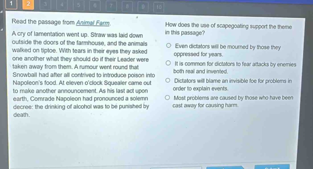 read the passage from animal farm. a cry of lamentation went up. straw was laid down outside the doors of the farmhouse, and the animals walked on tiptoe. with tears in their eyes they asked one another what they should do if their leader were taken away from them. a rumour went round that snowball had after all contrived to introduce poison into napoleons food. at eleven oclock squealer came out to make another announcement. as his last act upon earth, comrade napoleon had pronounced a solemn decree: the drinking of alcohol was to be punished by death. how does the use of scapegoating support the theme in this passage? even dictators will be mourned by those they oppressed for years. it is common for dictators to fear attacks by enemies both real and invented. dictators will blame an invisible foe for problems in order to explain events. most problems are caused by those who have been cast away for causing harm.