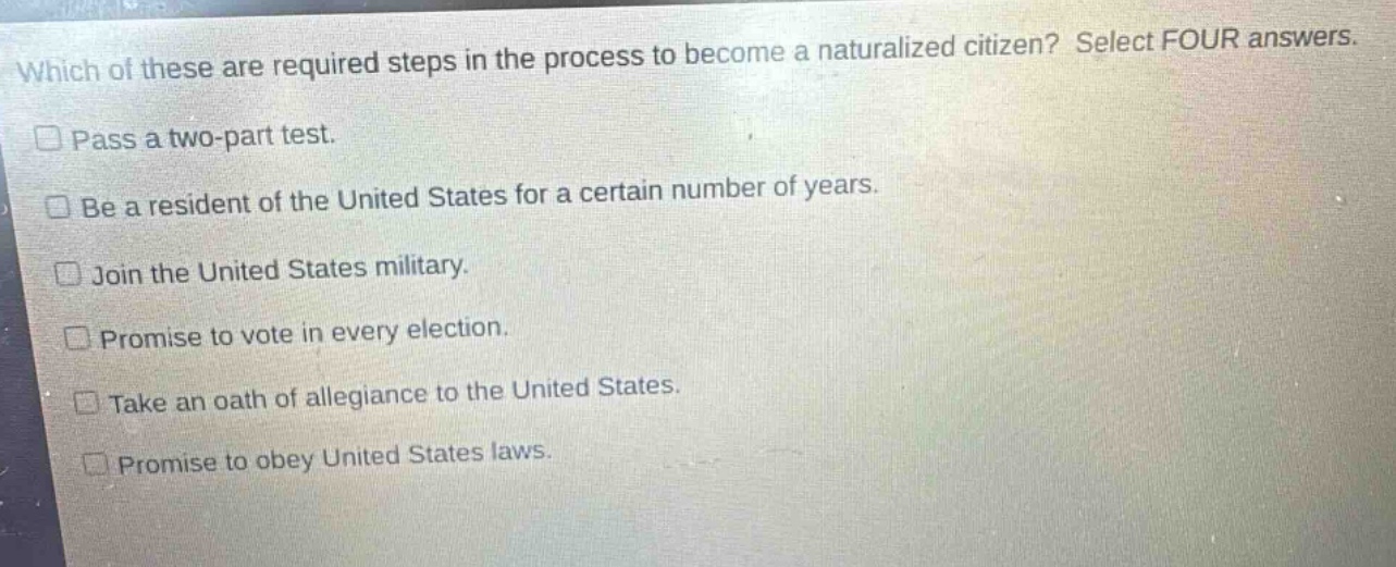 which of these are required steps in the process to become a naturalized citizen? select four answers. pass a two - part test. be a resident of the united states for a certain number of years. join the united states military. promise to vote in every election. take an oath of allegiance to the united states. promise to obey united states laws.