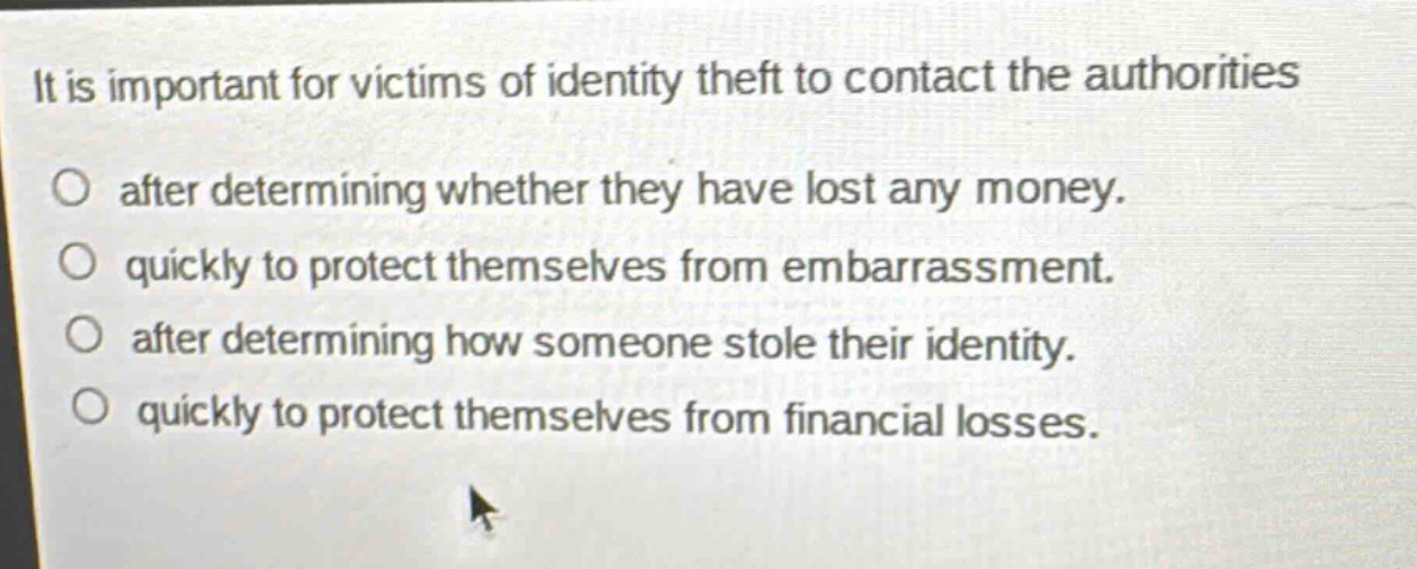 it is important for victims of identity theft to contact the authorities\no after determining whether they have lost any money.\no quickly to protect themselves from embarrassment.\no after determining how someone stole their identity.\no quickly to protect themselves from financial losses.
