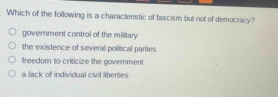which of the following is a characteristic of fascism but not of democracy?\no government control of the military\no the existence of several political parties\no freedom to criticize the government\no a lack of individual civil liberties