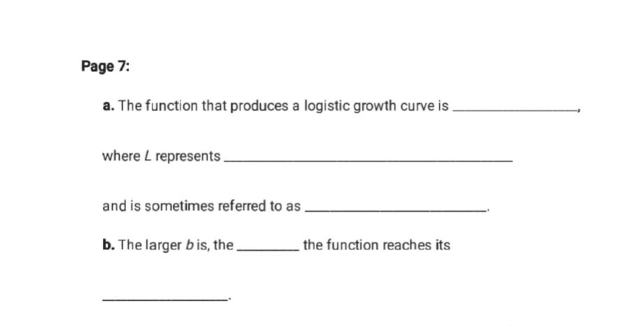 page 7: a. the function that produces a logistic growth curve is _, where l represents _ and is sometimes referred to as _. b. the larger b is, the _ the function reaches its _.