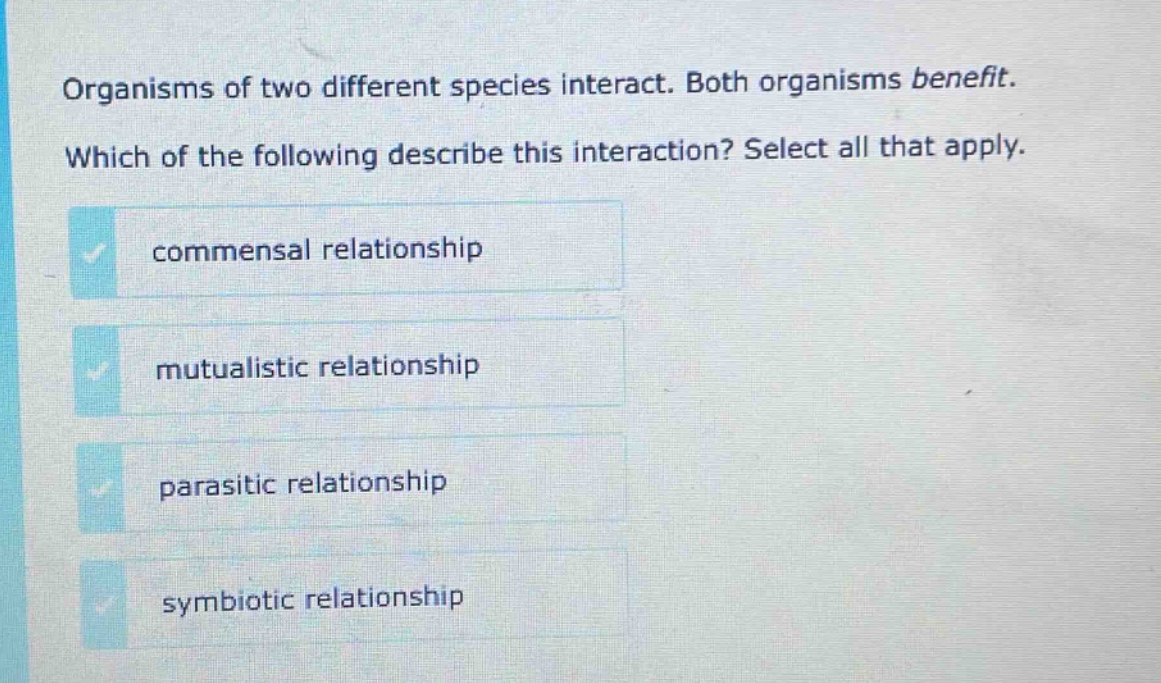 organisms of two different species interact. both organisms benefit. which of the following describe this interaction? select all that apply. commensal relationship mutualistic relationship parasitic relationship symbiotic relationship