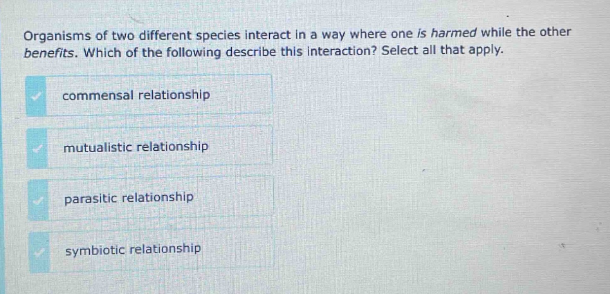 organisms of two different species interact in a way where one is harmed while the other benefits. which of the following describe this interaction? select all that apply. commensal relationship mutualistic relationship parasitic relationship symbiotic relationship