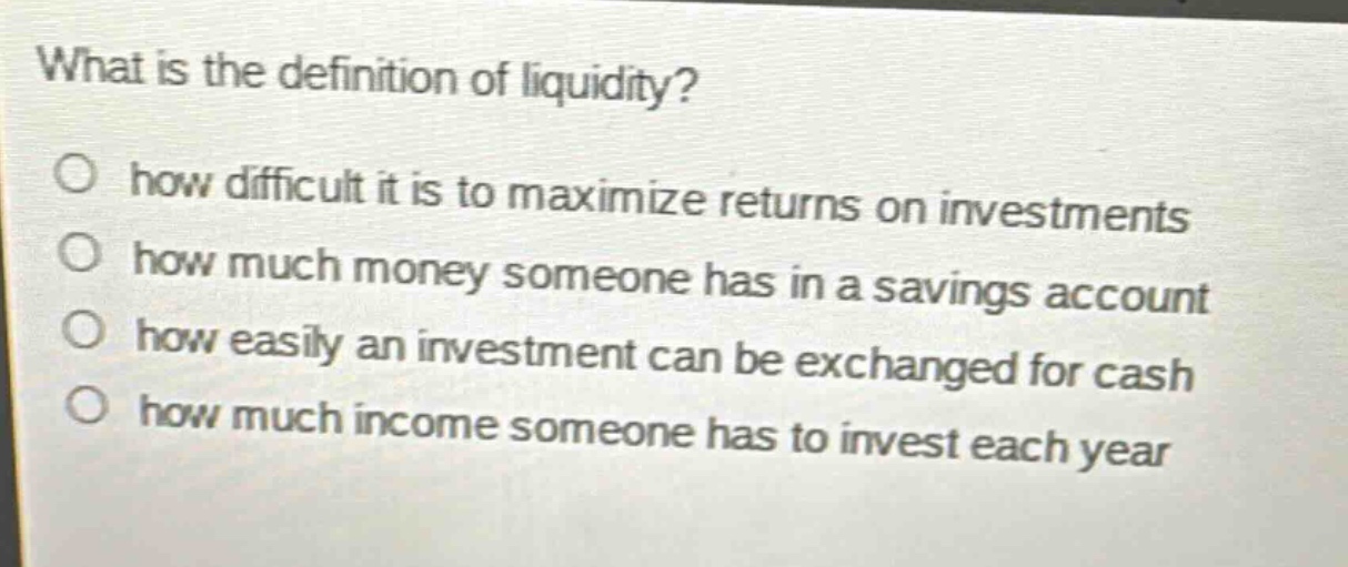 what is the definition of liquidity? how difficult it is to maximize returns on investments how much money someone has in a savings account how easily an investment can be exchanged for cash how much income someone has to invest each year